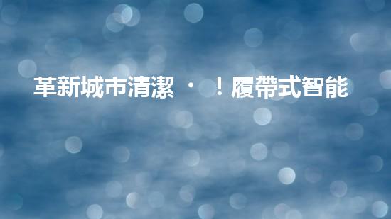 革新城市清潔！履帶式智能機(jī)器人：深入泥潭，消除污垢，誰將拯救我們的城市？